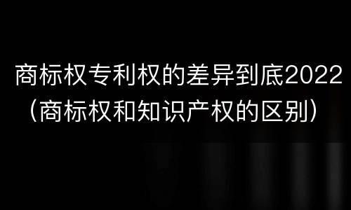 商标权专利权的差异到底2022（商标权和知识产权的区别）