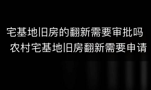 宅基地旧房的翻新需要审批吗 农村宅基地旧房翻新需要申请手续吗