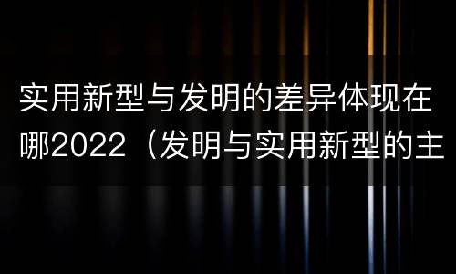 实用新型与发明的差异体现在哪2022（发明与实用新型的主要区别）