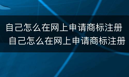 自己怎么在网上申请商标注册 自己怎么在网上申请商标注册证明