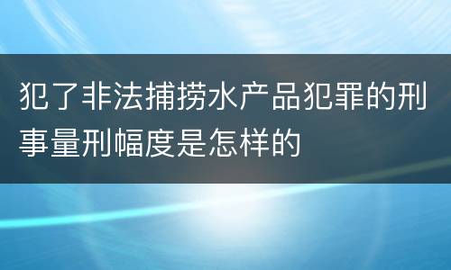 犯了非法捕捞水产品犯罪的刑事量刑幅度是怎样的