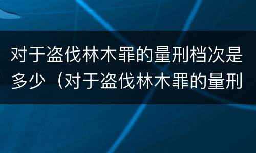 对于盗伐林木罪的量刑档次是多少（对于盗伐林木罪的量刑档次是多少啊）