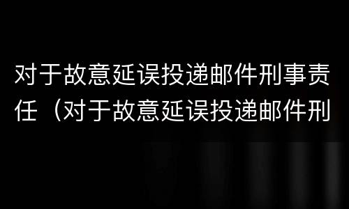 对于故意延误投递邮件刑事责任（对于故意延误投递邮件刑事责任的认定）