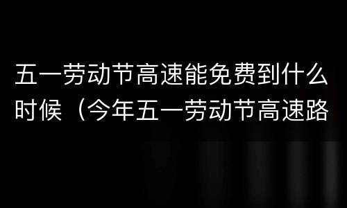 五一劳动节高速能免费到什么时候（今年五一劳动节高速路免费几天）