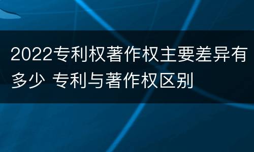 2022专利权著作权主要差异有多少 专利与著作权区别