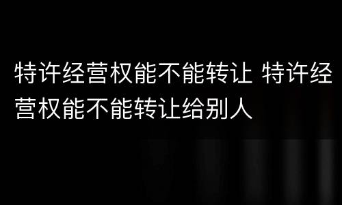 特许经营权能不能转让 特许经营权能不能转让给别人