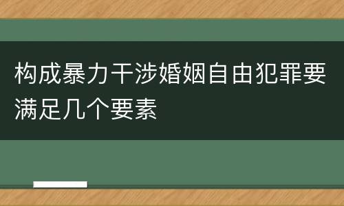 构成暴力干涉婚姻自由犯罪要满足几个要素