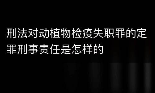 刑法对动植物检疫失职罪的定罪刑事责任是怎样的