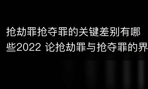 抢劫罪抢夺罪的关键差别有哪些2022 论抢劫罪与抢夺罪的界限