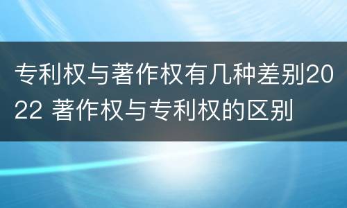 专利权与著作权有几种差别2022 著作权与专利权的区别