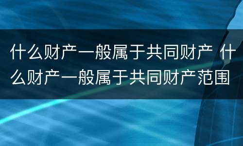 什么财产一般属于共同财产 什么财产一般属于共同财产范围