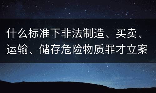 什么标准下非法制造、买卖、运输、储存危险物质罪才立案