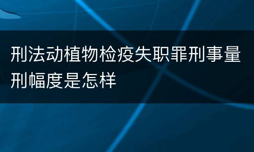 刑法动植物检疫失职罪刑事量刑幅度是怎样