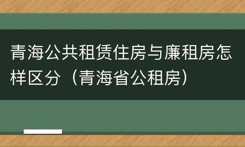 青海公共租赁住房与廉租房怎样区分（青海省公租房）