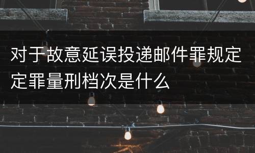 对于故意延误投递邮件罪规定定罪量刑档次是什么
