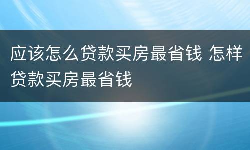 应该怎么贷款买房最省钱 怎样贷款买房最省钱