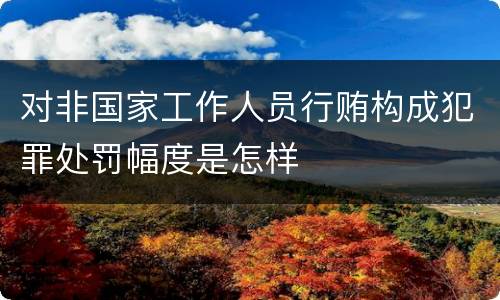 对非国家工作人员行贿构成犯罪处罚幅度是怎样