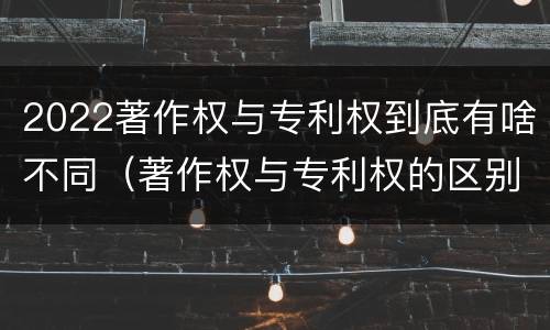 2022著作权与专利权到底有啥不同（著作权与专利权的区别）