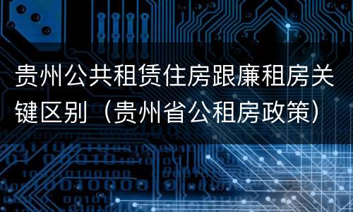 贵州公共租赁住房跟廉租房关键区别（贵州省公租房政策）