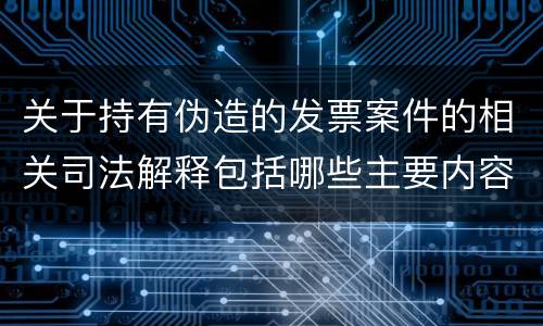 关于持有伪造的发票案件的相关司法解释包括哪些主要内容