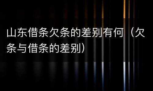 山东借条欠条的差别有何（欠条与借条的差别）