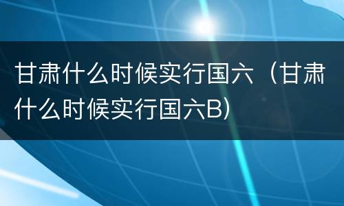 甘肃什么时候实行国六（甘肃什么时候实行国六B）