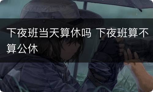 下夜班当天算休吗 下夜班算不算公休