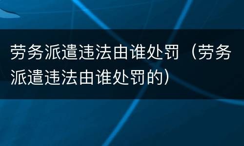 劳务派遣违法由谁处罚（劳务派遣违法由谁处罚的）