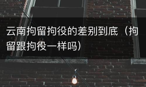 云南拘留拘役的差别到底（拘留跟拘役一样吗）