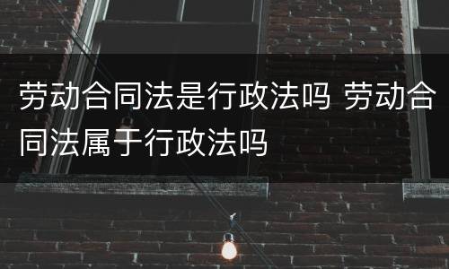 劳动合同法是行政法吗 劳动合同法属于行政法吗