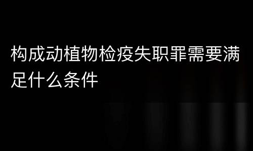 构成动植物检疫失职罪需要满足什么条件
