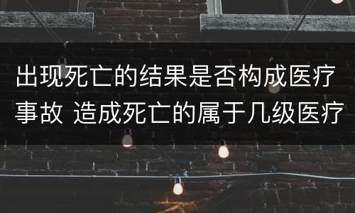 出现死亡的结果是否构成医疗事故 造成死亡的属于几级医疗事故