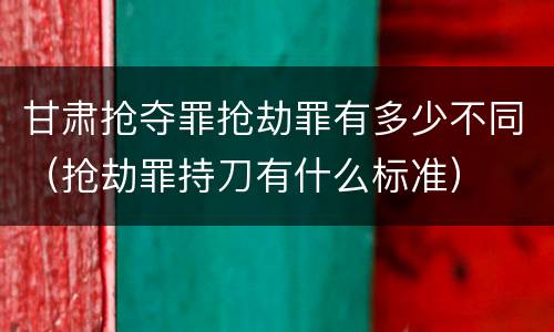 甘肃抢夺罪抢劫罪有多少不同（抢劫罪持刀有什么标准）