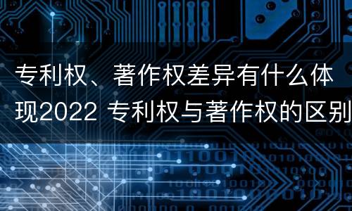 专利权、著作权差异有什么体现2022 专利权与著作权的区别与联系