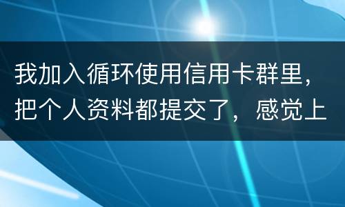 我加入循环使用信用卡群里，把个人资料都提交了，感觉上当受骗了怎么办