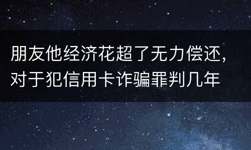 朋友他经济花超了无力偿还，对于犯信用卡诈骗罪判几年