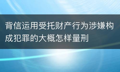 背信运用受托财产行为涉嫌构成犯罪的大概怎样量刑