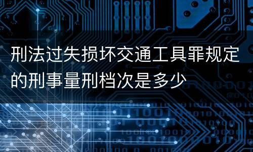 刑法过失损坏交通工具罪规定的刑事量刑档次是多少