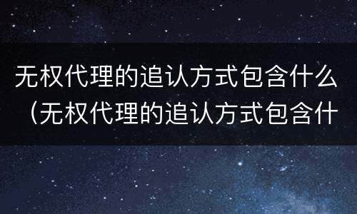 无权代理的追认方式包含什么（无权代理的追认方式包含什么内容）