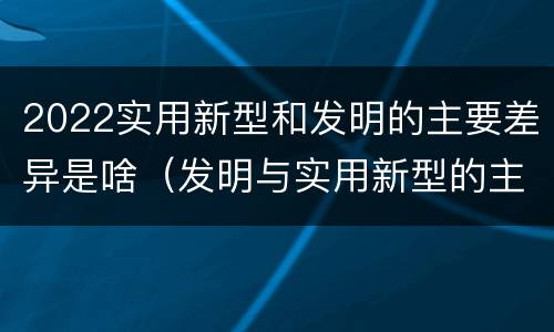 2022实用新型和发明的主要差异是啥（发明与实用新型的主要区别）