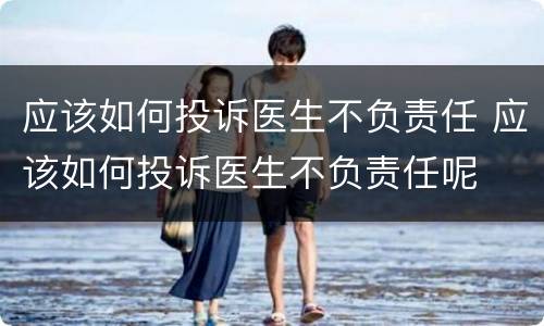 应该如何投诉医生不负责任 应该如何投诉医生不负责任呢