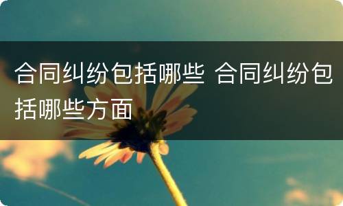 合同纠纷包括哪些 合同纠纷包括哪些方面