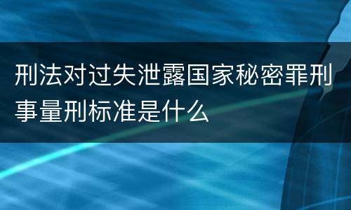 刑法对过失泄露国家秘密罪刑事量刑标准是什么