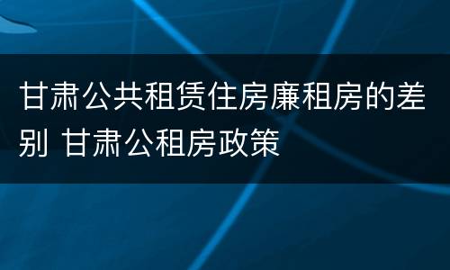甘肃公共租赁住房廉租房的差别 甘肃公租房政策