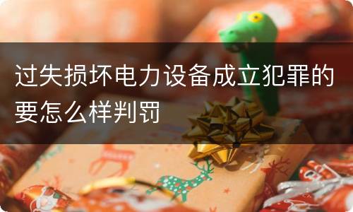 过失损坏电力设备成立犯罪的要怎么样判罚