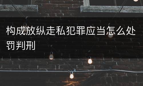 构成放纵走私犯罪应当怎么处罚判刑