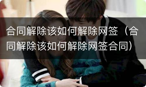 合同解除该如何解除网签（合同解除该如何解除网签合同）