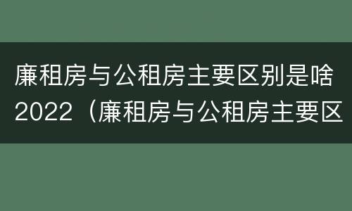 廉租房与公租房主要区别是啥2022（廉租房与公租房主要区别是啥2022年的）