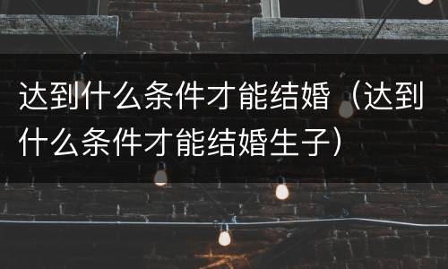 达到什么条件才能结婚（达到什么条件才能结婚生子）