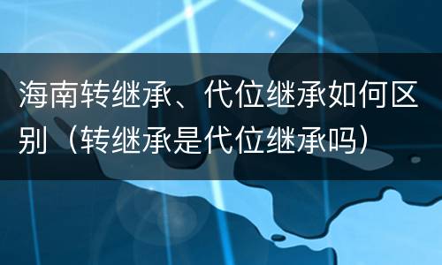 海南转继承、代位继承如何区别（转继承是代位继承吗）